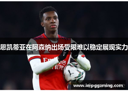 恩凯蒂亚在阿森纳出场受限难以稳定展现实力
